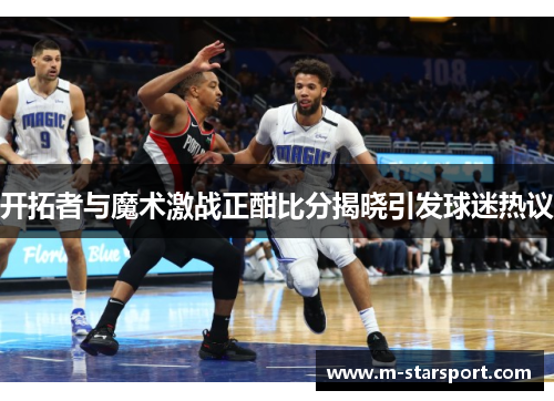开拓者与魔术激战正酣比分揭晓引发球迷热议