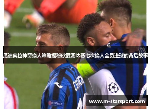 瓜迪奥拉神奇换人策略揭秘欧冠淘汰赛七次换人全员进球的背后故事